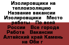 Изолировщики на теплоизоляцию › Название вакансии ­ Изолировщики › Место работы ­ По всей России - Все города Работа » Вакансии   . Алтайский край,Камень-на-Оби г.